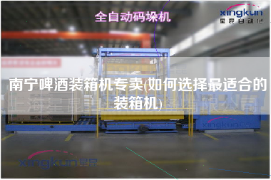 南寧啤酒裝箱機專賣(如何選擇z適合的裝箱機)